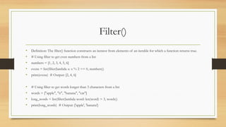 Filter()
• Definition: The filter() function constructs an iterator from elements of an iterable for which a function returns true.
• # Using filter to get even numbers from a list
• numbers = [1, 2, 3, 4, 5, 6]
• evens = list(filter(lambda x: x % 2 == 0, numbers))
• print(evens) # Output: [2, 4, 6]
• # Using filter to get words longer than 3 characters from a list
• words = ["apple", "it", "banana", "cat"]
• long_words = list(filter(lambda word: len(word) > 3, words))
• print(long_words) # Output: ['apple', 'banana']
 