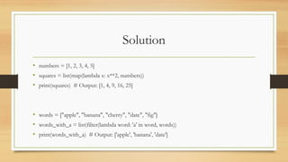 Solution
• numbers = [1, 2, 3, 4, 5]
• squares = list(map(lambda x: x**2, numbers))
• print(squares) # Output: [1, 4, 9, 16, 25]
• words = ["apple", "banana", "cherry", "date", "fig"]
• words_with_a = list(filter(lambda word: 'a' in word, words))
• print(words_with_a) # Output: ['apple', 'banana', 'date']
 