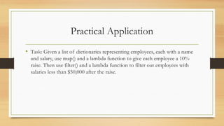 Practical Application
• Task: Given a list of dictionaries representing employees, each with a name
and salary, use map() and a lambda function to give each employee a 10%
raise. Then use filter() and a lambda function to filter out employees with
salaries less than $50,000 after the raise.
 
