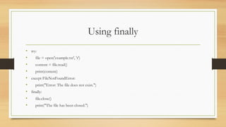 Using finally
• try:
• file = open('example.txt', 'r')
• content = file.read()
• print(content)
• except FileNotFoundError:
• print("Error: The file does not exist.")
• finally:
• file.close()
• print("The file has been closed.")
 