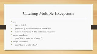 Catching Multiple Exceptions
• try:
• data = [1, 2, 3]
• print(data[3]) # This will raise an IndexError
• number = int("abc") # This will raise a ValueError
• except IndexError:
• print("Error: Index out of range.")
• except ValueError:
• print("Error: Invalid value.")
 