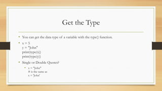Get the Type
• You can get the data type of a variable with the type() function.
• x = 5
y = "John"
print(type(x))
print(type(y))
• Single or Double Quotes?
• x = "John"
# is the same as
x = 'John'
 
