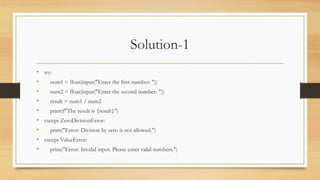 Solution-1
• try:
• num1 = float(input("Enter the first number: "))
• num2 = float(input("Enter the second number: "))
• result = num1 / num2
• print(f"The result is {result}")
• except ZeroDivisionError:
• print("Error: Division by zero is not allowed.")
• except ValueError:
• print("Error: Invalid input. Please enter valid numbers.")
 