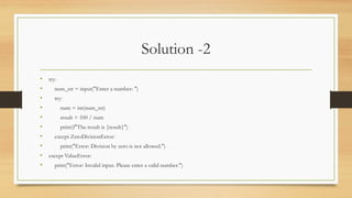 Solution -2
• try:
• num_str = input("Enter a number: ")
• try:
• num = int(num_str)
• result = 100 / num
• print(f"The result is {result}")
• except ZeroDivisionError:
• print("Error: Division by zero is not allowed.")
• except ValueError:
• print("Error: Invalid input. Please enter a valid number.")
 