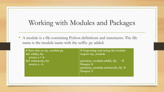 Working with Modules and Packages
• A module is a file containing Python definitions and statements. The file
name is the module name with the suffix .py added.
# Save this as my_module.py
def add(a, b):
return a + b
def subtract(a, b):
return a - b
# Importing and using the module
import my_module
print(my_module.add(5, 3)) #
Output: 8
print(my_module.subtract(5, 3)) #
Output: 2
 