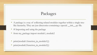 Packages
• A package is a way of collecting related modules together within a single tree-
like hierarchy. They are just directories containing a special __init__.py file.
• # Importing and using the package
• from my_package import module1, module2
• print(module1.function_in_module1())
• print(module2.function_in_module2())
 