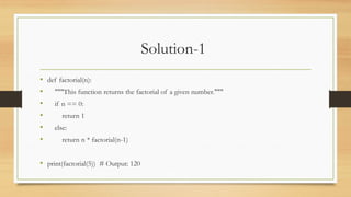 Solution-1
• def factorial(n):
• """This function returns the factorial of a given number."""
• if n == 0:
• return 1
• else:
• return n * factorial(n-1)
• print(factorial(5)) # Output: 120
 