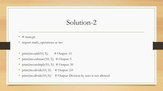 Solution-2
• # main.py
• import math_operations as mo
• print(mo.add(10, 5)) # Output: 15
• print(mo.subtract(10, 5)) # Output: 5
• print(mo.multiply(10, 5)) # Output: 50
• print(mo.divide(10, 5)) # Output: 2.0
• print(mo.divide(10, 0)) # Output: Division by zero is not allowed
 