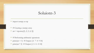 Soluiotn-3
• import numpy as np
• # Creating a numpy array
• arr = np.array([1, 2, 3, 4, 5])
• # Performing arithmetic operations
• print(arr + 5) # Output: [ 6 7 8 9 10]
• print(arr * 2) # Output: [ 2 4 6 8 10]
 