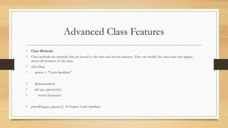 Advanced Class Features
• Class Methods:
• Class methods are methods that are bound to the class and not the instance. They can modify the class state that applies
across all instances of the class.
• class Dog:
• species = "Canis familiaris"
• @classmethod
• def get_species(cls):
• return cls.species
• print(Dog.get_species()) # Output: Canis familiaris
 