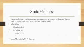Static Methods:
• Static methods are methods that do not operate on an instance or the class. They are
utility-type methods that can be called on the class itself.
• class Math:
• @staticmethod
• def add(a, b):
• return a + b
• print(Math.add(5, 3)) # Output: 8
 