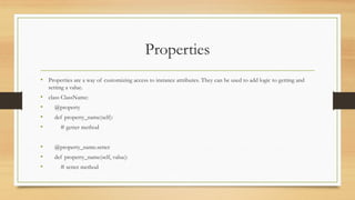 Properties
• Properties are a way of customizing access to instance attributes. They can be used to add logic to getting and
setting a value.
• class ClassName:
• @property
• def property_name(self):
• # getter method
• @property_name.setter
• def property_name(self, value):
• # setter method
 