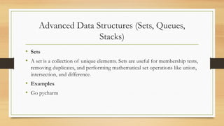 Advanced Data Structures (Sets, Queues,
Stacks)
• Sets
• A set is a collection of unique elements. Sets are useful for membership tests,
removing duplicates, and performing mathematical set operations like union,
intersection, and difference.
• Examples
• Go pycharm
 