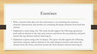 Exercises
• Write a function that takes two lists and returns a set containing the common
elements (intersection) and another set containing all unique elements from both lists
(union).
• Implement a stack using a list. The stack should support the following operations:
push (add an element to the top), pop (remove and return the top element), and peek
(return the top element without removing it).
• Implement a queue using a list (or deque). The queue should support the following
operations: enqueue (add an element to the end), dequeue (remove and return the
element from the front), and front (return the front element without removing it).
 
