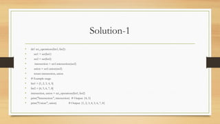 Solution-1
• def set_operations(list1, list2):
• set1 = set(list1)
• set2 = set(list2)
• intersection = set1.intersection(set2)
• union = set1.union(set2)
• return intersection, union
• # Example usage
• list1 = [1, 2, 3, 4, 5]
• list2 = [4, 5, 6, 7, 8]
• intersection, union = set_operations(list1, list2)
• print("Intersection:", intersection) # Output: {4, 5}
• print("Union:", union) # Output: {1, 2, 3, 4, 5, 6, 7, 8}
 