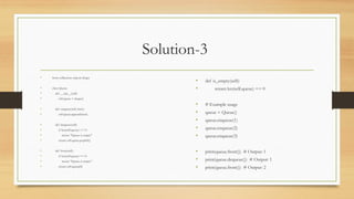 Solution-3
• from collections import deque
• class Queue:
• def __init__(self):
• self.queue = deque()
• def enqueue(self, item):
• self.queue.append(item)
• def dequeue(self):
• if len(self.queue) == 0:
• return "Queue is empty"
• return self.queue.popleft()
• def front(self):
• if len(self.queue) == 0:
• return "Queue is empty"
• return self.queue[0]
• def is_empty(self):
• return len(self.queue) == 0
• # Example usage
• queue = Queue()
• queue.enqueue(1)
• queue.enqueue(2)
• queue.enqueue(3)
• print(queue.front()) # Output: 1
• print(queue.dequeue()) # Output: 1
• print(queue.front()) # Output: 2
 