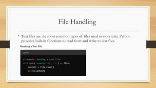 File Handling
• Text files are the most common types of files used to store data. Python
provides built-in functions to read from and write to text files.
 