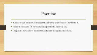 Exercise
• Create a text file named myfile.txt and write a few lines of text into it.
• Read the content of myfile.txt and print it to the console.
• Append a new line to myfile.txt and print the updated content.
 