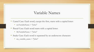 Variable Names
• Camel Case: Each word, except the first, starts with a capital letter:
• myVariableName = "John"
• Pascal Case: Each word starts with a capital letter:
• MyVariableName = "John"
• Snake Case: Each word is separated by an underscore character:
• my_variable_name = "John"
 