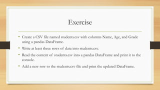 Exercise
• Create a CSV file named students.csv with columns Name, Age, and Grade
using a pandas DataFrame.
• Write at least three rows of data into students.csv.
• Read the content of students.csv into a pandas DataFrame and print it to the
console.
• Add a new row to the students.csv file and print the updated DataFrame.
 