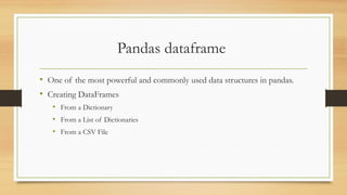 Pandas dataframe
• One of the most powerful and commonly used data structures in pandas.
• Creating DataFrames
• From a Dictionary
• From a List of Dictionaries
• From a CSV File
 