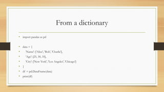 From a dictionary
• import pandas as pd
• data = {
• 'Name': ['Alice', 'Bob', 'Charlie'],
• 'Age': [25, 30, 35],
• 'City': ['New York', 'Los Angeles', 'Chicago']
• }
• df = pd.DataFrame(data)
• print(df)
 