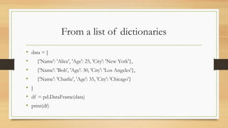 From a list of dictionaries
• data = [
• {'Name': 'Alice', 'Age': 25, 'City': 'New York'},
• {'Name': 'Bob', 'Age': 30, 'City': 'Los Angeles'},
• {'Name': 'Charlie', 'Age': 35, 'City': 'Chicago'}
• ]
• df = pd.DataFrame(data)
• print(df)
 