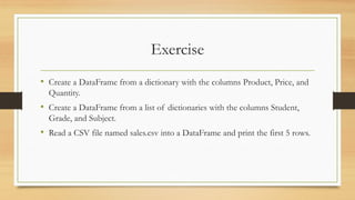 Exercise
• Create a DataFrame from a dictionary with the columns Product, Price, and
Quantity.
• Create a DataFrame from a list of dictionaries with the columns Student,
Grade, and Subject.
• Read a CSV file named sales.csv into a DataFrame and print the first 5 rows.
 