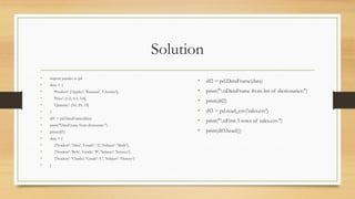Solution
• import pandas as pd
• data = {
• 'Product': ['Apples', 'Bananas', 'Cherries'],
• 'Price': [1.2, 0.5, 3.0],
• 'Quantity': [10, 20, 15]
• }
• df1 = pd.DataFrame(data)
• print("DataFrame from dictionary:")
• print(df1)
• data = [
• {'Student': 'Alice', 'Grade': 'A', 'Subject': 'Math'},
• {'Student': 'Bob', 'Grade': 'B', 'Subject': 'Science'},
• {'Student': 'Charlie', 'Grade': 'C', 'Subject': 'History'}
• ]
• df2 = pd.DataFrame(data)
• print("nDataFrame from list of dictionaries:")
• print(df2)
• df3 = pd.read_csv('sales.csv')
• print("nFirst 5 rows of sales.csv:")
• print(df3.head())
 