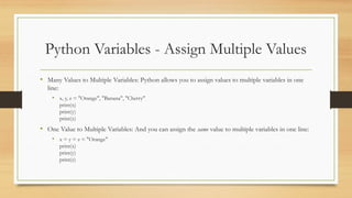 Python Variables - Assign Multiple Values
• Many Values to Multiple Variables: Python allows you to assign values to multiple variables in one
line:
• x, y, z = "Orange", "Banana", "Cherry"
print(x)
print(y)
print(z)
• One Value to Multiple Variables: And you can assign the same value to multiple variables in one line:
• x = y = z = "Orange"
print(x)
print(y)
print(z)
 