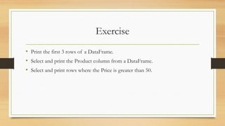 Exercise
• Print the first 3 rows of a DataFrame.
• Select and print the Product column from a DataFrame.
• Select and print rows where the Price is greater than 50.
 