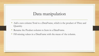 Data manipulation
• Add a new column Total to a DataFrame, which is the product of Price and
Quantity.
• Rename the Product column to Item in a DataFrame.
• Fill missing values in a DataFrame with the mean of the column.
 