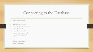 Connecting to the Database
• import mysql.connector
• # Establish the connection
• conn = mysql.connector.connect(
• host="localhost",
• user="yourusername",
• password="yourpassword",
• database="yourdatabase"
• )
• # Create a cursor object
• cursor = conn.cursor()
 