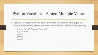 Python Variables - Assign Multiple Values
• Unpack a Collection: If you have a collection of values in a list, tuple etc.
Python allows you to extract the values into variables. This is called unpacking.
• fruits = ["apple", "banana", "cherry"]
x, y, z = fruits
print(x)
print(y)
print(z)
 