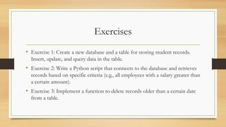 Exercises
• Exercise 1: Create a new database and a table for storing student records.
Insert, update, and query data in the table.
• Exercise 2: Write a Python script that connects to the database and retrieves
records based on specific criteria (e.g., all employees with a salary greater than
a certain amount).
• Exercise 3: Implement a function to delete records older than a certain date
from a table.
 