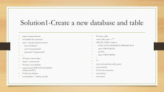 Solution1-Create a new database and table
• import mysql.connector
• # Establish the connection
• conn = mysql.connector.connect(
• host="localhost",
• user="yourusername",
• password="yourpassword"
• )
• # Create a cursor object
• cursor = conn.cursor()
• # Create a new database
• cursor.execute("CREATE DATABASE
student_records")
• # Select the database
• conn.database = 'student_records'
• # Create a table
• create_table_query = """
• CREATE TABLE students (
• id INT AUTO_INCREMENT PRIMARY KEY,
• name VARCHAR(255),
• age INT,
• major VARCHAR(255)
• )
• """
• cursor.execute(create_table_query)
• conn.commit()
• # Close the connection
• cursor.close()
• conn.close()
 