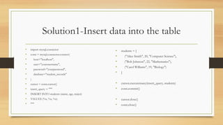Solution1-Insert data into the table
• import mysql.connector
• conn = mysql.connector.connect(
• host="localhost",
• user="yourusername",
• password="yourpassword",
• database="student_records"
• )
• cursor = conn.cursor()
• insert_query = """
• INSERT INTO students (name, age, major)
• VALUES (%s, %s, %s)
• """
• students = [
• ("Alice Smith", 20, "Computer Science"),
• ("Bob Johnson", 22, "Mathematics"),
• ("Carol Williams", 19, "Biology")
• ]
• cursor.executemany(insert_query, students)
• conn.commit()
• cursor.close()
• conn.close()
 