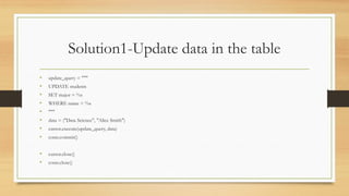 Solution1-Update data in the table
• update_query = """
• UPDATE students
• SET major = %s
• WHERE name = %s
• """
• data = ("Data Science", "Alice Smith")
• cursor.execute(update_query, data)
• conn.commit()
• cursor.close()
• conn.close()
 