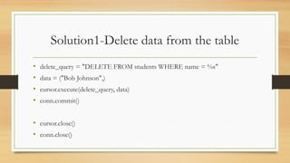 Solution1-Delete data from the table
• delete_query = "DELETE FROM students WHERE name = %s"
• data = ("Bob Johnson",)
• cursor.execute(delete_query, data)
• conn.commit()
• cursor.close()
• conn.close()
 