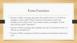 Extra Exercises
• Exercise 1: Write a program that prints the numbers from 1 to 50. But for
multiples of three, print “Three" instead of the number, and for the
multiples of five, print “Five". For numbers which are multiples of both
three and five, print “ThreeFive".
• Exercise 2: Write a program that calculates the sum of all numbers from 1 to
100 that are divisible by 4.
• Exercise 3: Write a program to find the maximum and minimum elements in
a list.
 