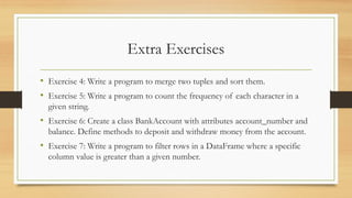 Extra Exercises
• Exercise 4: Write a program to merge two tuples and sort them.
• Exercise 5: Write a program to count the frequency of each character in a
given string.
• Exercise 6: Create a class BankAccount with attributes account_number and
balance. Define methods to deposit and withdraw money from the account.
• Exercise 7: Write a program to filter rows in a DataFrame where a specific
column value is greater than a given number.
 