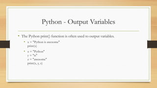 Python - Output Variables
• The Python print() function is often used to output variables.
• x = "Python is awesome"
print(x)
• x = "Python"
y = "is"
z = "awesome"
print(x, y, z)
 