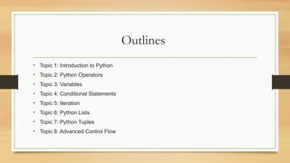 Outlines
• Topic 1: Introduction to Python
• Topic 2: Python Operators
• Topic 3: Variables
• Topic 4: Conditional Statements
• Topic 5: Iteration
• Topic 6: Python Lists
• Topic 7: Python Tuples
• Topic 8: Advanced Control Flow
 