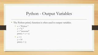 Python - Output Variables
• The Python print() function is often used to output variables.
• x = "Python "
y = "is "
z = "awesome"
print(x + y + z)
• x = 5
y = 10
print(x + y)
 