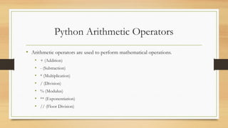 Python Arithmetic Operators
• Arithmetic operators are used to perform mathematical operations.
• + (Addition)
• - (Subtraction)
• * (Multiplication)
• / (Division)
• % (Modulus)
• ** (Exponentiation)
• // (Floor Division)
 