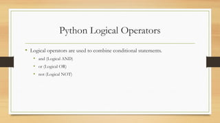 Python Logical Operators
• Logical operators are used to combine conditional statements.
• and (Logical AND)
• or (Logical OR)
• not (Logical NOT)
 