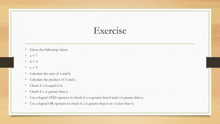 Exercise
• Given the following values:
• a = 7
• b = 4
• c = 9
• Calculate the sum of a and b.
• Calculate the product of b and c.
• Check if a is equal to b.
• Check if c is greater than a.
• Use a logical AND operator to check if a is greater than b and c is greater than a.
• Use a logical OR operator to check if a is greater than b or c is less than b.
 