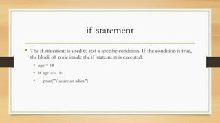 if statement
• The if statement is used to test a specific condition. If the condition is true,
the block of code inside the if statement is executed.
• age = 18
• if age >= 18:
• print("You are an adult.")
 