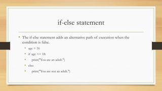 if-else statement
• The if-else statement adds an alternative path of execution when the
condition is false.
• age = 16
• if age >= 18:
• print("You are an adult.")
• else:
• print("You are not an adult.")
 