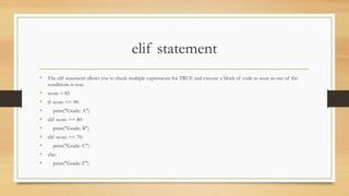 elif statement
• The elif statement allows you to check multiple expressions for TRUE and execute a block of code as soon as one of the
conditions is true.
• score = 85
• if score >= 90:
• print("Grade: A")
• elif score >= 80:
• print("Grade: B")
• elif score >= 70:
• print("Grade: C")
• else:
• print("Grade: F")
 